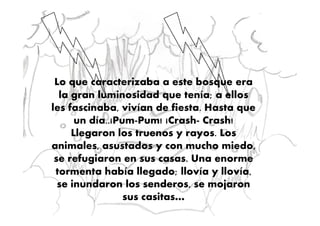 Lo que caracterizaba a este bosque era
la gran luminosidad que tenía; a ellos
les fascinaba, vivían de fiesta. Hasta queles fascinaba, vivían de fiesta. Hasta que
un día..¡Pum-Pum! ¡Crash- Crash!
Llegaron los truenos y rayos. Los
animales, asustados y con mucho miedo,
se refugiaron en sus casas. Una enorme
tormenta había llegado; llovía y llovía,
se inundaron los senderos, se mojaron
sus casitas…
 