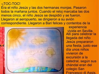 -¡TOC-TOC!
Era el niño Jesús y las dos hermanas monjas. Pasaron
todos la mañana juntos. Cuando el reloj marcaba las dos
menos cinco, el niño Jesús se despidió y se fueron.
Llegaron al aeropuerto, se dirigieron a su avión
correspondiente. Llegaron a Bari felices y contentos de la
                                              experiencia
                                             vivida en Sevilla.
                                           Allí para celebrar la
                                           llegada del niño
                                           Jesús prepararon
                                           una fiesta, justo ese
                                           día unos niños
                                           vivieron de
                                           excursión a la
                                           catedral, según sus
                                           chándal eran del
                                           colegio San
                                           Francesco di Assis.
 