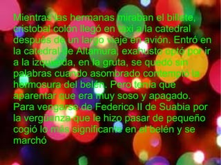 Mientras las hermanas miraban el billete,
cristobal colón llegó en taxi a la catedral
después de un largo viaje en avión. Entró en
la catedral de Altamura, exahusto optó por ir
a la izquierda, en la gruta, se quedó sin
palabras cuando asombrado contempló la
hermosura del belén. Pero tenía que
aparentar que era muy soso y apagado.
Para vengarse de Federico II de Suabia por
la vergüenza que le hizo pasar de pequeño
cogió lo más significante en el belén y se
marchó
 
