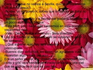 Sara, ¿Porque no vamos a Sevilla, quizás encontremos
allí al niño Jesús?
-Noelia, yo no quiero ir, sabes que lo de salir de Italia no
me gusta.
-Vamos Sara, quiero ir a Sevilla me gustaría broncear me
un poco, estoy muy blanca.
-Esta bien, pero nada más saldremos en esta ocasión no
viajaremos más.
-Vale - Decía Noelia sonriendo - Sera divertido.
Las dos fueron al aeropuerto, allí se subieron al avión y
se sentaron.
-¿Qué extraño, solo hay seis asientos? - Dijo Noelia
preocupada.
-Buenos días señoritas, les deseo un agradable vuelo, si
necesitan algo estaré por aquí.
Era un señor mayor, iba vestido con un esmoquin, pelo
corto y gris, ojos verdes de mirada cansada, y una piel
que se podría decir que es casi lisa.
 