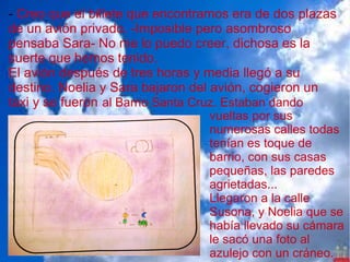 - Creo que el billete que encontramos era de dos plazas
de un avión privado. -Imposible pero asombroso
pensaba Sara- No me lo puedo creer, dichosa es la
suerte que hemos tenido.
El avión después de tres horas y media llegó a su
destino. Noelia y Sara bajaron del avión, cogieron un
taxi y se fueron al Barrio Santa Cruz. Estaban dando
                                 vueltas por sus
                                 numerosas calles todas
                                 tenían es toque de
                                 barrio, con sus casas
                                 pequeñas, las paredes
                                 agrietadas...
                                 Llegaron a la calle
                                 Susona, y Noelia que se
                                 había llevado su cámara
                                 le sacó una foto al
                                 azulejo con un cráneo.
 