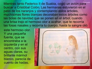 Mientras tanto Federico II de Suabia, cogió un avión para
buscar a Cristóbal Colón. Las hermanas estuvieron en el
patio de los naranjos y contemplando estos árboles,
muchísimas flores blancas decoraban estos árboles como
las bolas de navidad que se ponen en el árbol, cuando
una brisa trajo el hermoso olor a azahar, que te recorría
las fosas nasales y recorría tu cuerpo, hasta la sangre olió
este hermoso olor.
Y una pequeña
fuente, que se
encontraba a la
izquierda y en el
centro, con sus
aguas claras, su
brillante mármol
blanco, parecía de
cuento de hadas.
 