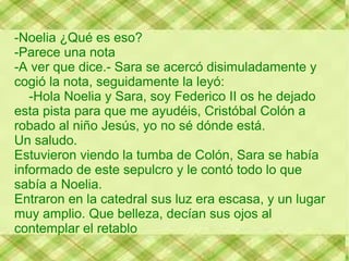 -Noelia ¿Qué es eso?
-Parece una nota
-A ver que dice.- Sara se acercó disimuladamente y
cogió la nota, seguidamente la leyó:
   -Hola Noelia y Sara, soy Federico II os he dejado
esta pista para que me ayudéis, Cristóbal Colón a
robado al niño Jesús, yo no sé dónde está.
Un saludo.
Estuvieron viendo la tumba de Colón, Sara se había
informado de este sepulcro y le contó todo lo que
sabía a Noelia.
Entraron en la catedral sus luz era escasa, y un lugar
muy amplio. Que belleza, decían sus ojos al
contemplar el retablo
 
