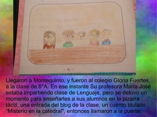 Llegaron a Montequinto, y fueron al colegio Gloria Fuertes,
a la clase de 6°A. En ese instante Su profesora María José
estaba impartiendo clase de Lenguaje, pero se detuvo un
momento para enseñarles a sus alumnos en la pizarra
táctil, una entrada del blog de la clase, un cuento titulado
“Misterio en la catedral", entonces llamaron a la puerta.
 