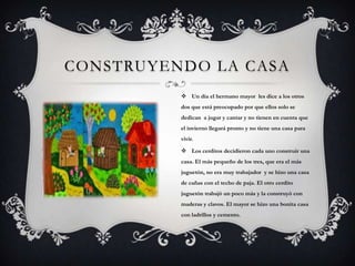 CONSTRUYENDO LA CASA
 Un día el hermano mayor les dice a los otros
dos que está preocupado por que ellos solo se
dedican a jugar y cantar y no tienen en cuenta que
el invierno llegará pronto y no tiene una casa para
vivir.
 Los cerditos decidieron cada uno construir una
casa. El más pequeño de los tres, que era el más
juguetón, no era muy trabajador y se hizo una casa
de cañas con el techo de paja. El otro cerdito
juguetón trabajó un poco más y la construyó con
maderas y clavos. El mayor se hizo una bonita casa
con ladrillos y cemento.
 