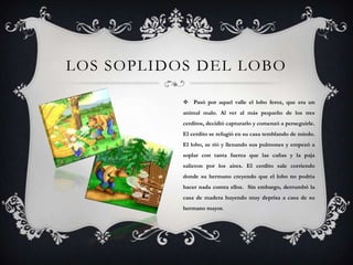 LOS SOPLIDOS DEL LOBO
 Pasó por aquel valle el lobo feroz, que era un
animal malo. Al ver al más pequeño de los tres
cerditos, decidió capturarlo y comenzó a perseguirle.
El cerdito se refugió en su casa temblando de miedo.
El lobo, se rió y llenando sus pulmones y empezó a
soplar con tanta fuerza que las cañas y la paja
salieron por los aires. El cerdito sale corriendo
donde su hermano creyendo que el lobo no podría
hacer nada contra ellos. Sin embargo, derrumbó la
casa de madera huyendo muy deprisa a casa de su
hermano mayor.
 