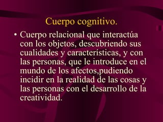 Cuerpo cognitivo. Cuerpo relacional que interactúa con los objetos, descubriendo sus cualidades y características, y con las personas, que le introduce en el mundo de los afectos,pudiendo incidir en la realidad de las cosas y las personas con el desarrollo de la creatividad. 