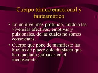 Cuerpo tónico emocional y fantasmático En un nivel más profundo, unido a las vivencias afectivas, emotivas y pulsionales, de las cuales no somos conscientes. Cuerpo que pone de manifiesto las huellas de placer o de displacer que han quedado grabadas en el inconsciente. 