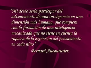 “ Mi deseo sería participar del advenimiento de una inteligencia en una dimensión más humana, que rompiera con la formación de  una  inteligencia mecanizada que no tiene en cuenta la riqueza de la extensión del pensamiento en cada niño” Bernard Aucouturier. 