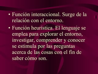 Función interaccional. Surge de la relación con el entorno. Función heurística. El lenguaje se emplea para explorar el entorno, investigar, comprender y conocer se estimula por las preguntas acerca de las cosas con el fin de saber cómo son.  