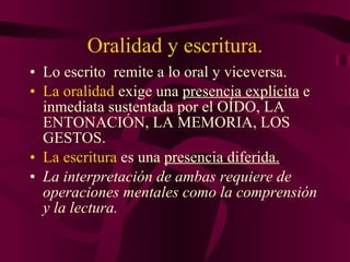 Oralidad y escritura. Lo escrito  remite a lo oral y viceversa. La oralidad  exige una  presencia explícita  e inmediata sustentada por el OÍDO, LA ENTONACIÓN, LA MEMORIA, LOS GESTOS. La escritura  es una  presencia diferida. La interpretación de ambas requiere de operaciones mentales como la comprensión y la lectura. 