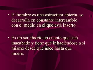 El hombre es una estructura abierta, se desarrolla en constante intercambio con el medio en el que está inserto.  Es un ser abierto en cuanto que está inacabado y tiene que ir haciéndose a sí mismo desde que nace hasta que muere. 