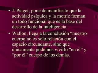 J. Piaget, pone de manifiesto que la actividad psíquica y la motriz forman un todo funcional que es la base del desarrollo de la inteligencia. Wallon, llega a la conclusión “nuestro cuerpo no es sólo relación con el espacio circundante, sino que únicamente podemos vivirlo “en él” y “por él” cuerpo de los demás. 