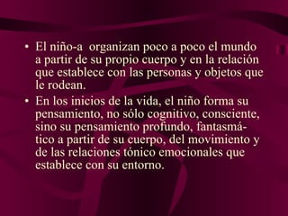 El niño-a  organizan poco a poco el mundo a partir de su propio cuerpo y en la relación que establece con las personas y objetos que le rodean. En los inicios de la vida, el niño forma su pensamiento, no sólo cognitivo, consciente, sino su pensamiento profundo, fantasmá- tico a partir de su cuerpo, del movimiento y de las relaciones tónico emocionales que establece con su entorno.  