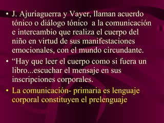 J. Ajuriaguerra y Vayer, llaman acuerdo tónico o diálogo tónico  a la comunicación e intercambio que realiza el cuerpo del niño en virtud de sus manifestaciones emocionales, con el mundo circundante. “ Hay que leer el cuerpo como si fuera un libro...escuchar el mensaje en sus inscripciones corporales.  La comunicación- primaria es lenguaje corporal constituyen el prelenguaje 
