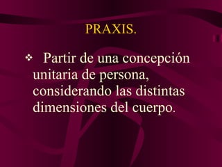PRAXIS. Partir de una concepción unitaria de persona, considerando las distintas dimensiones del cuerpo . 
