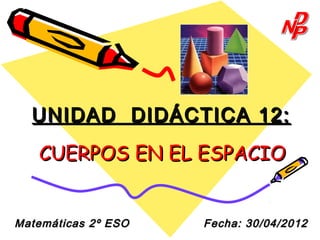 UNIDAD DIDÁCTICA 12:
   CUERPOS EN EL ESPACIO


Matemáticas 2º ESO   Fecha: 30/04/2012
 