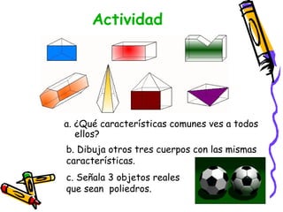 Actividad




a. ¿Qué características comunes ves a todos
   ellos?
b. Dibuja otros tres cuerpos con las mismas
características.
c. Señala 3 objetos reales
que sean poliedros.
 