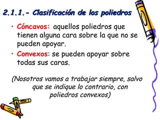 2.1.1.- Clasificación de los poliedros
  • Cóncavos: aquellos poliedros que
    tienen alguna cara sobre la que no se
    pueden apoyar.
  • Convexos: se pueden apoyar sobre
    todas sus caras.

  (Nosotros vamos a trabajar siempre, salvo
        que se indique lo contrario, con
              poliedros convexos)
 