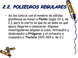 2.2. POLIEDROS REGULARES
 • Se les conoce con el nombre de sólidos
   platónicos en honor a Platón (siglo IV a. de
   C.), pero lo cierto es que no se sabe en qué
   época llegaron a conocerse. Algunos
   investigadores asignan el cubo, tetraedro y
   dodecaedro a Pitágoras y el octaedro e
   icosaedro a Teeteto (415-369 a. de C.)
 