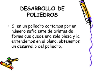 DESARROLLO DE
        POLIEDROS

• Si en un poliedro cortamos por un
  número suficiente de aristas de
  forma que quede una sola pieza y la
  extendemos en el plano, obtenemos
  un desarrollo del poliedro.
 