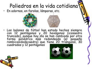 Poliedros en la vida cotidiana
• En adornos, en farolas, lámparas, etc.




• Los balones de fútbol han estado hechos siempre
  con 12 pentágonos y 20 hexágonos (icosaedro
  truncado), aunque hoy día se han cambiado por otra
  forma poliédrica más redondeada (el pequeño
  rombicosidodecaedro) que tiene 20 triángulos, 30
  cuadrados y 12 pentágonos
 