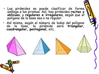 • Las pirámides se puede clasificar de forma
   análoga a los prismas. Así, hay pirámides rectas y
   oblicuas, y regulares e irregulares, según que el
   polígono de la base sea o no regular.
• Así mismo, según el número de lados del polígono
   de la base, la pirámide será triangular,
   cuadrangular, pentagonal, etc.
 
