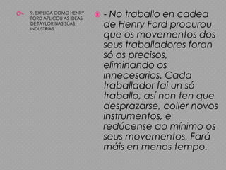 99. EXPLICA COMO HENRY FORD APLICOU AS IDEAS DE TAYLOR NAS SÚAS INDUSTRIAS.- No traballo en cadea de Henry Ford procurou que os movementos dos seus traballadores foran só os precisos, eliminando os innecesarios. Cada traballador fai un só traballo, así non ten que desprazarse, coller novos instrumentos, e redúcense ao mínimo os seus movementos. Fará máis en menos tempo.