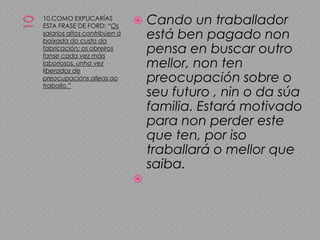 1010.COMO EXPLICARÍAS ESTA FRASE DE FORD: “Os salarios altos contribúen ábaixada do custo da fabricación; os obreiros fanse cada vez máis laboriosos, unha vez liberados de preocupacións alleas ao traballo.”Cando un traballador está ben pagado non pensa en buscar outro mellor, non ten preocupación sobre o seu futuro , nin o da súa familia. Estará motivado para non perder este que ten, por iso traballará o mellor que saiba.