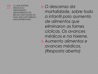 1212. QUE RAZÓNS EXPLICAN O CRECEMENTO DEMOGRÁFICO DO SÉCULO XIX? NOMEA AS DÚAS QUE CHE PAREZAN MÁIS IMPORTANTES.O descenso da mortalidade, sobre todo a infantil polo aumento de alimentos que eliminaron as fames cíclicas. Os avances médicos e na hixiene.Aumento alimentos e avances médicos. (Resposta aberta)