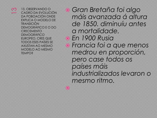 1313. OBSERVANDO O CADRO DA EVOLUCIÓN DA POBOACIÓN ONDE EXPLICA O MODELO DE TRANSICIÓN DEMOGRÁFICO E O DO CRECEMENTO DEMOGRÁFICO EUROPEO, CRES QUE TODOS ESES PAÍSES SE AXUSTAN AO MESMO MODELO AO MESMO TEMPO?Gran Bretaña foi algo máis avanzada á altura de 1850. diminuíu antes a mortalidade.En 1900 RusiaFrancia foi a que menos medrou en proporción, pero case todos os países máis industrializados levaron o mesmo ritmo.