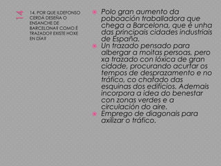 1414. POR QUE ILDEFONSO CERDÁ DESEÑA O ENSANCHE DE BARCELONA? COMO É TRAZADO? EXISTE HOXE EN DÍA?Polo gran aumento da poboación traballadora que chega a Barcelona, que é unha das principais cidades industriais de España.Un trazado pensado para albergar a moitas persoas, pero xa trazado con lóxica de gran cidade, procurando acurtar os tempos de desprazamento e no tráfico, co chafado das esquinas dos edificios. Ademais incorpora a idea do benestar con zonas verdes e a circulación do aire.Emprego de diagonais para axilizar o tráfico.