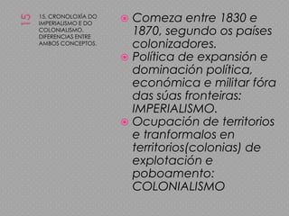 1515. CRONOLOXÍA DO IMPERIALISMO E DO COLONIALISMO. DIFERENCIAS ENTRE AMBOS CONCEPTOS.Comeza entre 1830 e 1870, segundo os países colonizadores.Política de expansión e dominación política, económica e militar fóra das súas fronteiras: IMPERIALISMO.Ocupación de territorios e tranformalos en territorios(colonias) de explotación e poboamento: COLONIALISMO