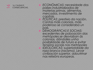 1616. CAUSAS E CONSECUENCIAS.ECONÓMICAS: necesidade dos países industrializados de materias primas, alimentos, mercados, investimento de capitais.POLÍTICAS: prestixio da nación. Cantas máis colonias, máis poderoso se consideraba un país.DEMOGRÁFICAS E SOCIAIS: excedentes de poboación das metrópoles se desviaban ás colonias, dándolles unha posibilidade de futuro e evitar tensións sociais nas metrópolesIDEOLÓXICAS: superioridade da raza branca (racismo). Levar civilización superior, adoutrinar nas relixións europeas.