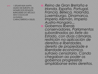 11.SITUAR NUN MAPA MUDO DE EUROPA OS NOMES DOS ESTADOS BURGUESES DO SÉCULO XIX E COLOCAR ALGUNHA CARACTERÍSTICA DELES.Reino de Gran Bretaña e Irlanda, España, Portugal, Francia, Bélxica, Holanda, Luxemburgo, Dinamarca, Imperio Alemán, Imperio Austro-Húngaro...Gobernos liberais conservadores, Parlamentos subordinados ao Xefe do Estado, con dúas cámaras, restrición na aplicación de dereitos e liberdades, dereito de propiedade e liberdade económica, sufraxio censatario. Cando chegaban ao poder os gobernos progresistas ampliábanse estes dereitos.