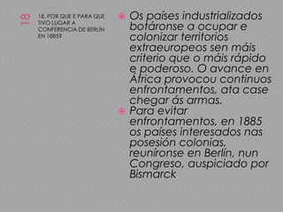 1818. POR QUE E PARA QUE TIVO LUGAR A CONFERENCIA DE BERLÍN EN 1885?Os países industrializados botáronse a ocupar e colonizar territorios extraeuropeos sen máis criterio que o máis rápido e poderoso. O avance en África provocou continuos enfrontamentos, ata case chegar ás armas.Para evitar enfrontamentos, en 1885 os países interesados nas posesión colonias, reuníronse en Berlín, nun Congreso, auspiciado por Bismarck