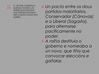 2121. EN QUE CONSISTÍA A QUENDA PACÍFICA DE PARTIDOS EN ESPAÑA? QUE PARTIDOS ESTABAN IMPLICADOS E NOME DOS LÍDERES.Un pacto entre os dous partidos maioritarios, Conservador (Cánovas) e o Liberal (Sagasta), para alternarse pacificamente no poder.A raíña destituía o goberno e nomeaba a un novo, que tiña que convocar eleccións e gañalas