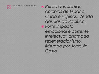 2323. QUE PASOU EN 1898?Perda das últimas colonias de España, Cuba e Filipinas. Venda das illas do Pacífico.Forte impacto emocional e corrente intelectual, chamada rexeneracionismo, liderada por Joaquín Costa