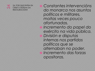 2424. POR QUE ENTRA EN CRISE O SISTEMA DA RESTAURACIÓN?Constantes intervencións do monarca nos asuntos políticos e militares, moitas veces pouco afortunadas.Incremento do papel do exército na vida pública.División e disputas internas nos partidos políticos que se alternaban no poder.Incremento das forzas opositoras.