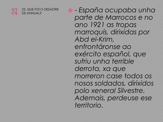 2525. QUE FOI O DESASTRE DE ANNUAL?- España ocupaba unha parte de Marrocos e no ano 1921 as tropas marroquís, dirixidas por Abdel-Krim, enfrontáronse ao exército español, que sufriu unha terrible derrota, xa que morreron case todos os nosos soldados, dirixidos polo xeneral Silvestre. Ademais, perdeuse ese territorio.
