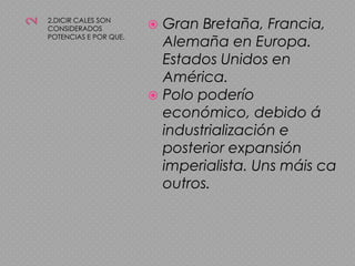 22.DICIR CALES SON CONSIDERADOS POTENCIAS E POR QUE.Gran Bretaña, Francia, Alemaña en Europa. Estados Unidos en América.Polo poderío económico, debido á industrialización e posterior expansión imperialista. Uns máis ca outros.