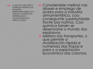 66. QUE TIVO QUE VER O DESENVOLVEMENTO DA INDUSTRIA SIDEROMETALÚRXICA E A QUÍMICA NO ÉXITO DO IMPERIALISMO E COLONIALISMO EN ÁFRICA E ASIA?Considerable mellora nas aliaxes e emprego de aceiro para a industria armamentística, coa conseguinte superioridade fronte aos nativos. Coa química tamén se desenvolve o mundo dos explosivos.Mellora nos transportes, o que permite a mobilización rápida e numerosa das tropas e para o a explotación económica das colonias.