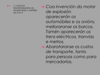 77. COMO SE TRANSFORMARON OS TRANSPORTES A PARTIRES DA 2ª R.I.?Coa invención do motor de explosión aparecerán os automóbiles e os avións, melloraranse os barcos. Tamén aparecerán os trens eléctricos, tranvías e metros.Abarataranse os custos de transporte, tanto para persoas como para mercadorías.