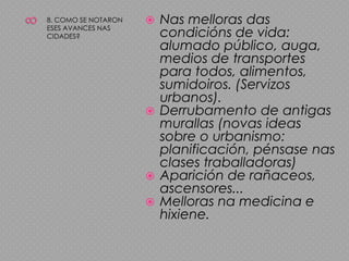 88. COMO SE NOTARON ESES AVANCES NAS CIDADES?Nas melloras das condicións de vida: alumado público, auga, medios de transportes para todos, alimentos, sumidoiros. (Servizos urbanos).Derrubamento de antigas murallas (novas ideas sobre o urbanismo: planificación, pénsase nas clases traballadoras)Aparición de rañaceos, ascensores...Melloras na medicina e hixiene.