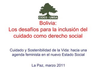 Bolivia: Los desafíos para la inclusión del cuidado como derecho social Cuidado y Sostenibilidad de la Vida: hacia una agenda feminista en el nuevo Estado Social La Paz, marzo 2011 