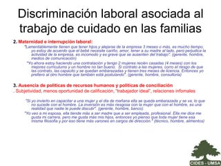  Estrategias de conciliación – vida laboral y familiar Estratos medio bajo y bajo:Restricción de alternativas laborales a: (i) ocupaciones fuera del hogar que les posibilite llevar los niños y niñas; (ii) Actividades que puedan ser desarrolladas en el mismo hogar o cerca y (iii)Trabajos con horarios flexibles o de medio tiempoDelegación de más responsabilidad a los niños y a los adolescentes y jóvenesApoyo en las redes familiaresMuy pocas cuentan con servicios de cuidado infantil públicos,  privados subvencionados  o en sus espacios de trabajo (+ 50 trabajadores)Estratos medio y medio alto:Compra de servicio de cuidado: delegación de responsabilidades – más las domésticas y menos las de crianza – a la trabajadora del hogarCompra de servicio de cuidado en el mercado: guarderías y actividades extra – escolaresApoyo en redes familiaresRestricción de alternativas laborales: (i) trabajos con horarios flexibles o de medio tiempo