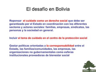 Insuficiencia de servicios públicos de cuidado infantil pre-escolar:  El programa Nacional de Atención de Niños y Niñas Menores de 6 años iniciado en 1991,  consolidó en 1,996 centros principalmente en el área rural; sin embargo esta política llegó a atender el 3% del total de niños y niñas menores a 6 años. Este Programa terminó a fines de 2005 y no ha sido reemplazado en su totalidad. Las Prefecturas son las responsables actuales y muchas no siguieron con el programa. Se verifican iniciativas municipales pero aún escasas. 
