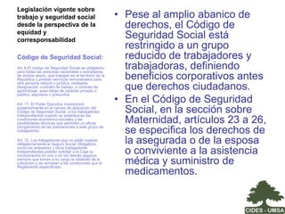 La agenda del cuidado:políticas y medidas orientadas La adecuación de la legislación laboral, de seguridad social y asociadas a la familia a los principios de la nueva Constitución Política del Estado e implementación de mecanismos de seguimiento y control de su aplicación;La inclusión del tema de la corresponsabilidad social del cuidado en la agenda pública con la participación y diálogo del conjunto de los actores – empleadores, sindicatos, estado y sociedad; La visibilización y valorización de las actividades de cuidado dentro de los hogares en el marco del concepto de parentalidad en términos de la responsabilidad compartida de ambos miembros de la pareja en el cuidado de los hijos e hijas; Oferta de servicios públicos o subvencionados de guarderías y alternativas para el cuidado de los niños menores de seis años, adultos mayores y personas discapacitadas para hombres y mujeres con responsabilidades familiares; Políticas de recursos humanos en las empresas y en el sector público que promuevan la conciliación de las responsabilidades familiares y laborales de los trabajadores y trabajadoras. 
