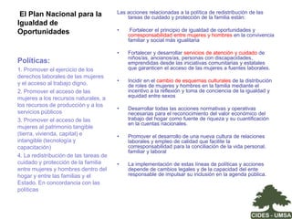 La agenda del cuidado: Los actores sociales e institucionesEl Estado: el cuidado como derecho social no fue incluido en la agenda pública nacional. Incipiente desarrollo de políticas nacionales de conciliación trabajo-familia-vida personal. Pérdida de jerarquía del ente rector de las políticas de equidad en la actual estructura del Gobierno Nacional. No contamos con un instrumento de gestión pública responsable por diseñar, orientar y dar seguimiento a las políticas de promoción de la equidad de género.  Organizaciones de mujeres y feministas: principales impulsoras de la inclusión de la agenda de cuidado y de las políticas de conciliación vida laboral y familiar en la agenda pública.  Movimiento sindical: rezago importante en la incorporación del tema de la equidad e igualdad de género en la agenda de demandas de los y las trabajadoras. En este contexto el tema de la conciliación de la vida laboral y familiar es marginal. Organización empresarial: baja sensibilización y conocimiento sobre la agenda de cuidado. No cumplimiento de la norma de brindar servicios de guarderías o centros de cuidado en caso de más de 50 trabajadores o trabajadoras. Esto indica además que las inspectorías del trabajo tampoco actúan eficazmente en el seguimiento y sanción en esta materia. Ciudadanía en general:  ausencia de demanda por la corresponsabilidad Estado-sociedad en el tema de cuidado