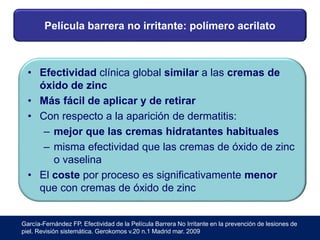 Película barrera no irritante: polímero acrilato
• Efectividad clínica global similar a las cremas de
óxido de zinc
• Más fácil de aplicar y de retirar
• Con respecto a la aparición de dermatitis:
– mejor que las cremas hidratantes habituales
– misma efectividad que las cremas de óxido de zinc
o vaselina
• El coste por proceso es significativamente menor
que con cremas de óxido de zinc
García-Fernández FP. Efectividad de la Película Barrera No Irritante en la prevención de lesiones de
piel. Revisión sistemática. Gerokomos v.20 n.1 Madrid mar. 2009
 